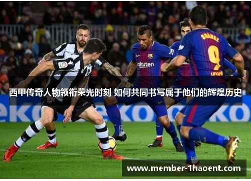 西甲传奇人物领衔荣光时刻 如何共同书写属于他们的辉煌历史 西甲传奇人物领衔荣光时刻 如何共同书写属于他们的辉煌历史