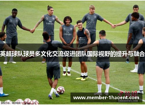 英超球队球员多文化交流促进团队国际视野的提升与融合 英超球队球员多文化交流促进团队国际视野的提升与融合